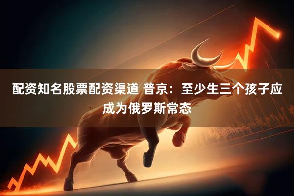 配资知名股票配资渠道 普京：至少生三个孩子应成为俄罗斯常态