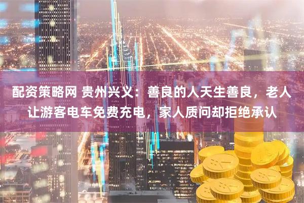 配资策略网 贵州兴义：善良的人天生善良，老人让游客电车免费充电，家人质问却拒绝承认