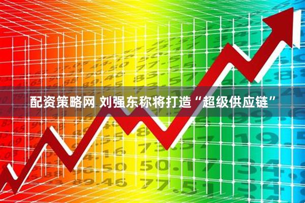 配资策略网 刘强东称将打造“超级供应链”