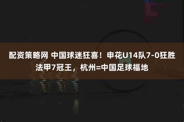 配资策略网 中国球迷狂喜！申花U14队7-0狂胜法甲7冠王，杭州=中国足球福地