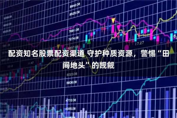 配资知名股票配资渠道 守护种质资源，警惕“田间地头”的觊觎
