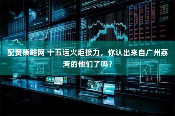 配资策略网 十五运火炬接力，你认出来自广州荔湾的他们了吗？