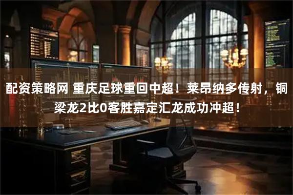 配资策略网 重庆足球重回中超！莱昂纳多传射，铜梁龙2比0客胜嘉定汇龙成功冲超！