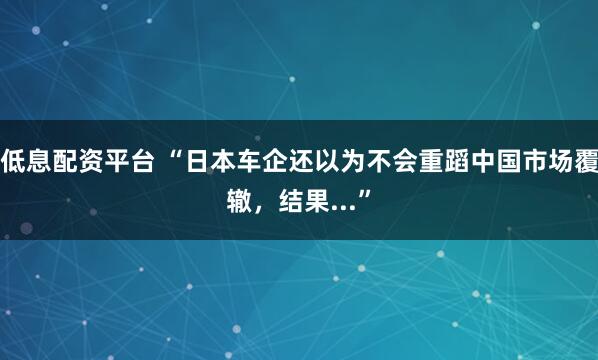 低息配资平台 “日本车企还以为不会重蹈中国市场覆辙，结果...”