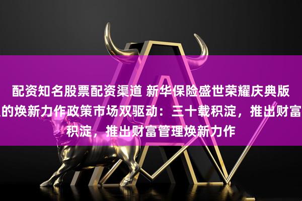 配资知名股票配资渠道 新华保险盛世荣耀庆典版家庭财富管理的焕新力作政策市场双驱动：三十载积淀，推出财富管理焕新力作