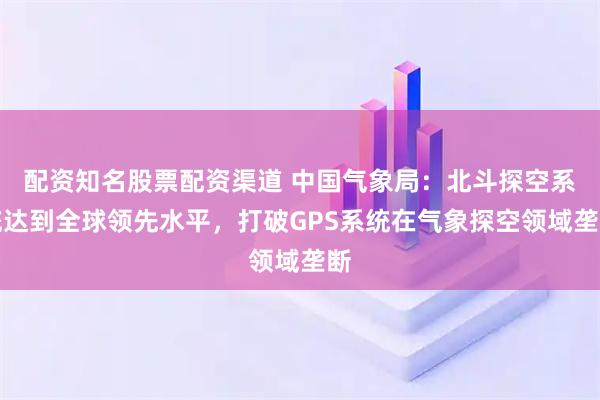 配资知名股票配资渠道 中国气象局：北斗探空系统达到全球领先水平，打破GPS系统在气象探空领域垄断