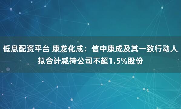 低息配资平台 康龙化成：信中康成及其一致行动人拟合计减持公司不超1.5%股份