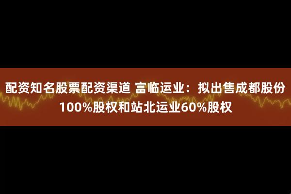 配资知名股票配资渠道 富临运业：拟出售成都股份100%股权和站北运业60%股权