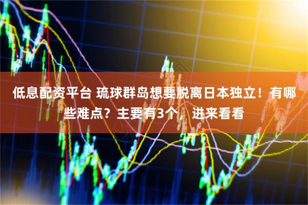 低息配资平台 琉球群岛想要脱离日本独立！有哪些难点？主要有3个，进来看看