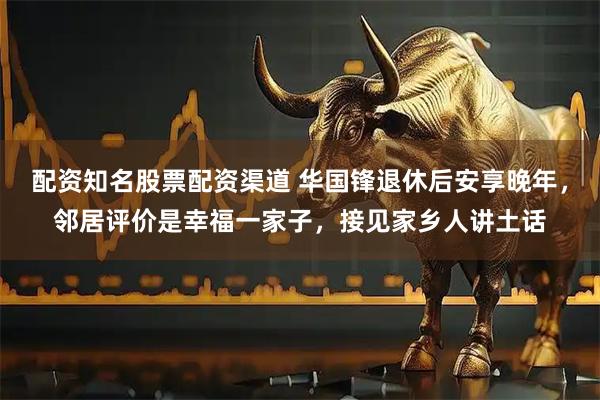 配资知名股票配资渠道 华国锋退休后安享晚年，邻居评价是幸福一家子，接见家乡人讲土话