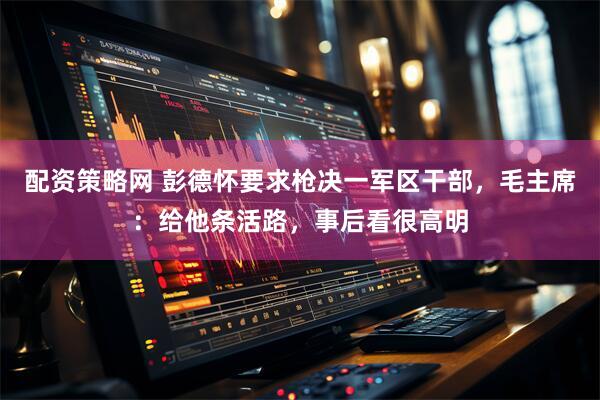 配资策略网 彭德怀要求枪决一军区干部，毛主席：给他条活路，事后看很高明