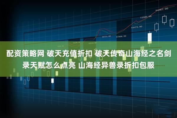 配资策略网 破天充值折扣 破天传奇山海经之名剑录天赋怎么点亮 山海经异兽录折扣包服