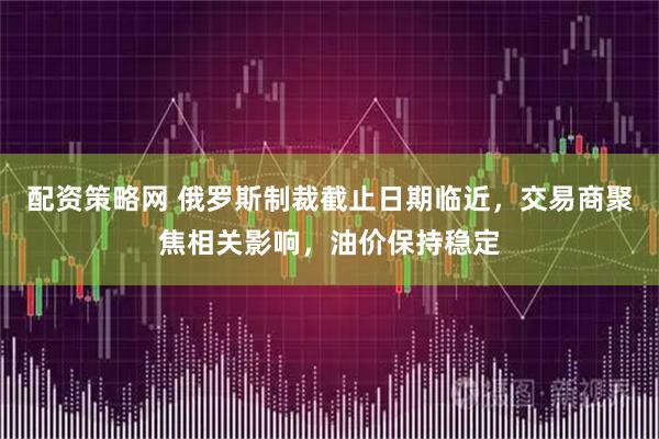 配资策略网 俄罗斯制裁截止日期临近，交易商聚焦相关影响，油价保持稳定