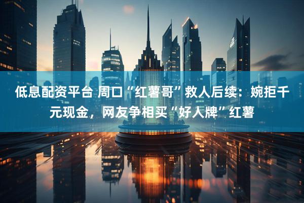 低息配资平台 周口“红薯哥”救人后续：婉拒千元现金，网友争相买“好人牌”红薯
