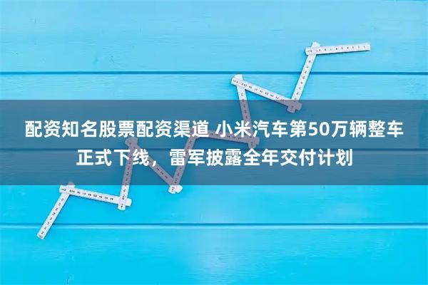 配资知名股票配资渠道 小米汽车第50万辆整车正式下线，雷军披露全年交付计划