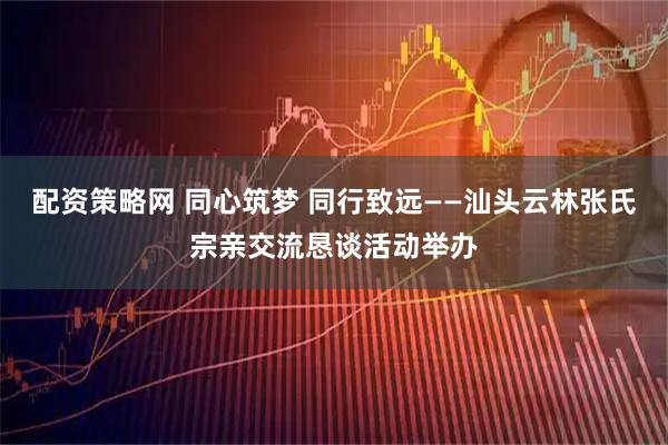 配资策略网 同心筑梦 同行致远——汕头云林张氏宗亲交流恳谈活动举办