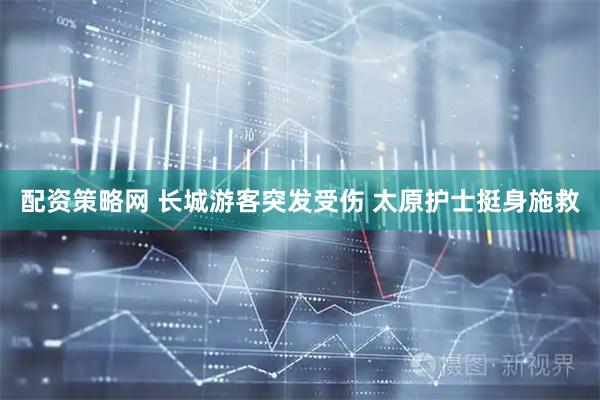 配资策略网 长城游客突发受伤 太原护士挺身施救