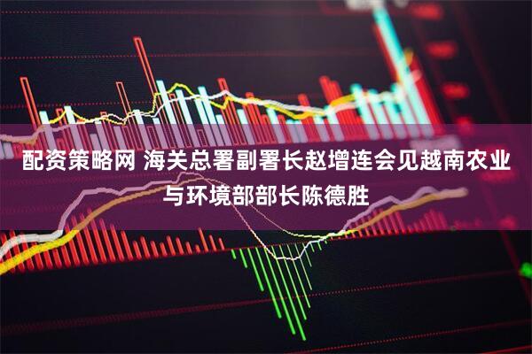 配资策略网 海关总署副署长赵增连会见越南农业与环境部部长陈德胜