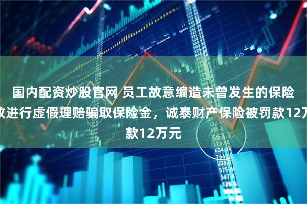 国内配资炒股官网 员工故意编造未曾发生的保险事故进行虚假理赔骗取保险金，诚泰财产保险被罚款12万元