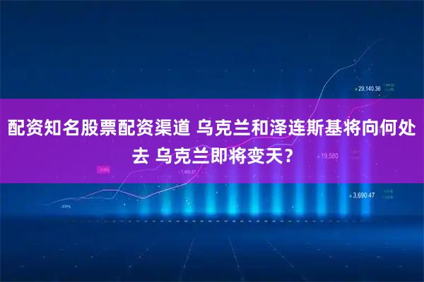 配资知名股票配资渠道 乌克兰和泽连斯基将向何处去 乌克兰即将变天？