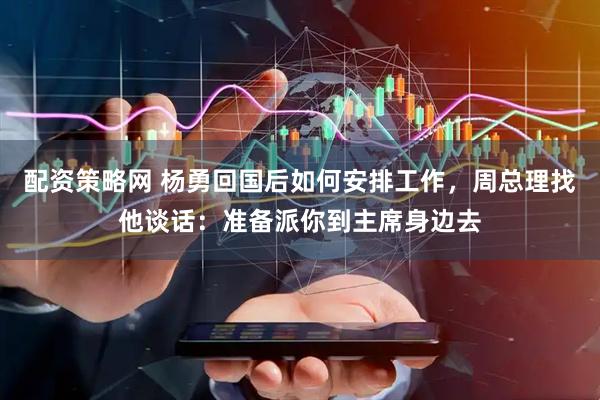 配资策略网 杨勇回国后如何安排工作，周总理找他谈话：准备派你到主席身边去