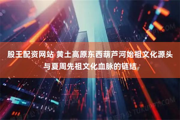 股王配资网站 黄土高原东西葫芦河始祖文化源头与夏周先祖文化血脉的链结