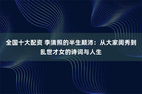 全国十大配资 李清照的半生颠沛：从大家闺秀到乱世才女的诗词与人生