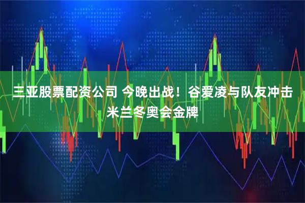 三亚股票配资公司 今晚出战！谷爱凌与队友冲击米兰冬奥会金牌