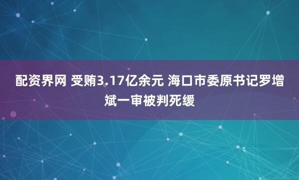 配资界网 受贿3.17亿余元 海口市委原书记罗增斌一审被判死缓