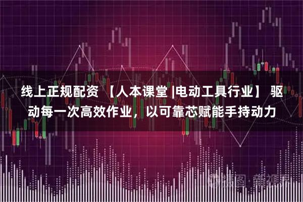 线上正规配资 【人本课堂 |电动工具行业】 驱动每一次高效作业，以可靠芯赋能手持动力