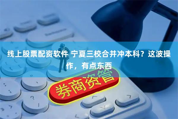 线上股票配资软件 宁夏三校合并冲本科？这波操作，有点东西