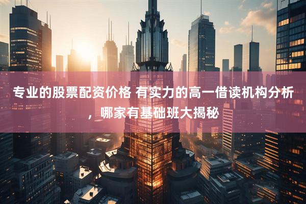 专业的股票配资价格 有实力的高一借读机构分析，哪家有基础班大揭秘
