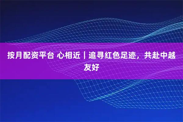 按月配资平台 心相近｜追寻红色足迹，共赴中越友好
