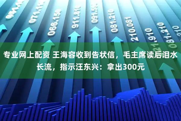 专业网上配资 王海容收到告状信，毛主席读后泪水长流，指示汪东兴：拿出300元