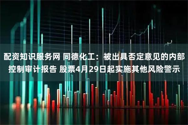 配资知识服务网 同德化工：被出具否定意见的内部控制审计报告 股票4月29日起实施其他风险警示