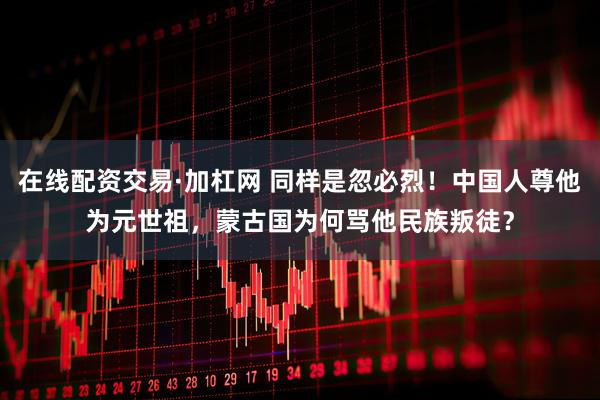 在线配资交易·加杠网 同样是忽必烈！中国人尊他为元世祖，蒙古国为何骂他民族叛徒？