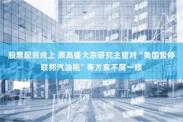 股票配资线上 原高盛大宗研究主管对“美国暂停联邦汽油税”等方案不屑一顾