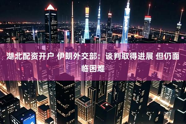 湖北配资开户 伊朗外交部：谈判取得进展 但仍面临困难
