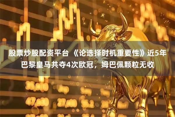 股票炒股配资平台 《论选择时机重要性》近5年巴黎皇马共夺4次欧冠，姆巴佩颗粒无收