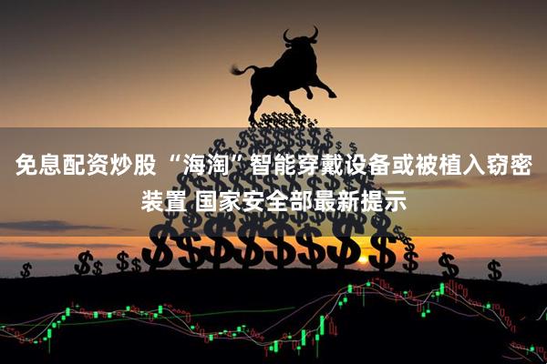 免息配资炒股 “海淘”智能穿戴设备或被植入窃密装置 国家安全部最新提示