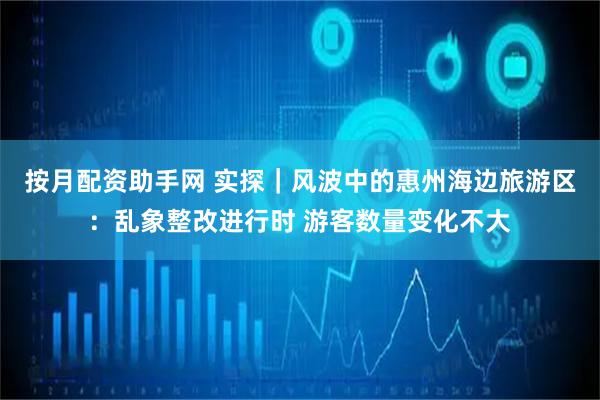 按月配资助手网 实探｜风波中的惠州海边旅游区：乱象整改进行时 游客数量变化不大
