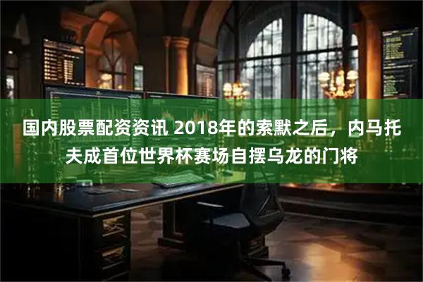国内股票配资资讯 2018年的索默之后，内马托夫成首位世界杯赛场自摆乌龙的门将