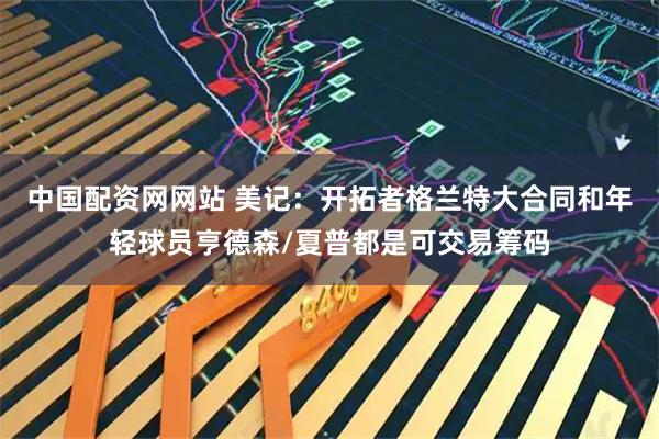 中国配资网网站 美记：开拓者格兰特大合同和年轻球员亨德森/夏普都是可交易筹码