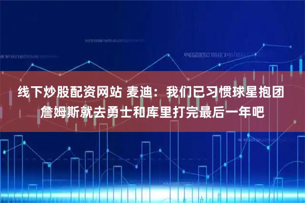 线下炒股配资网站 麦迪：我们已习惯球星抱团 詹姆斯就去勇士和库里打完最后一年吧