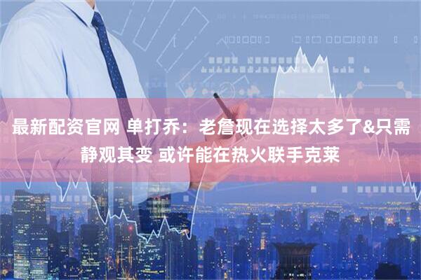 最新配资官网 单打乔：老詹现在选择太多了&只需静观其变 或许能在热火联手克莱